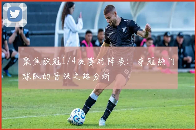 聚焦欧冠1/4决赛对阵表：夺冠热门球队的晋级之路分析