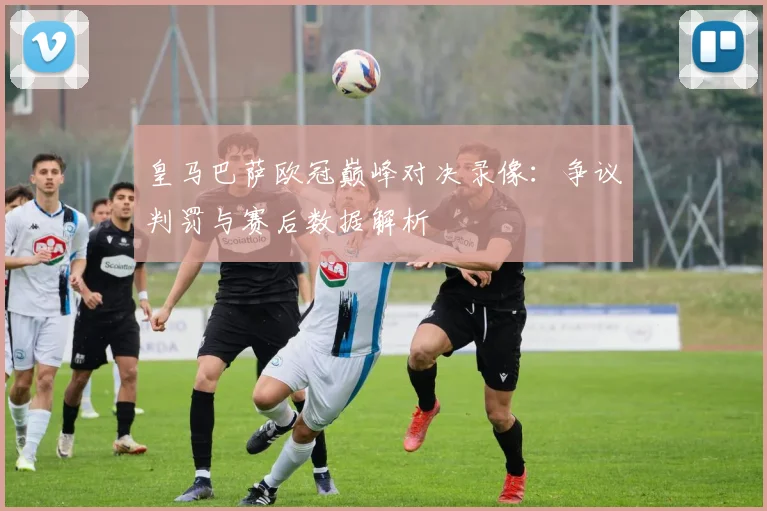 皇马巴萨欧冠巅峰对决录像:争议判罚与赛后数据解析