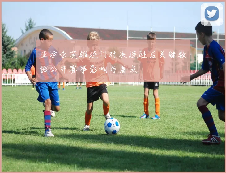 亚运会英雄连门对决连胜后关键数据公开赛事影响与看点