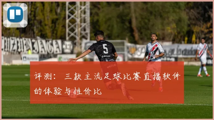 评测：三款主流足球比赛直播软件的体验与性价比