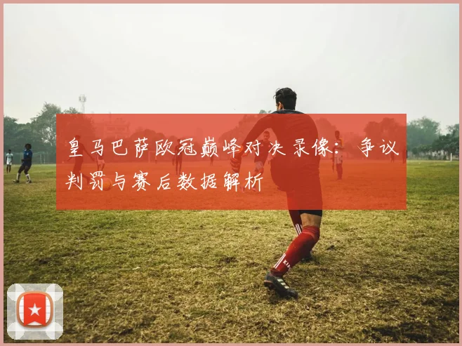 皇马巴萨欧冠巅峰对决录像：争议判罚与赛后数据解析