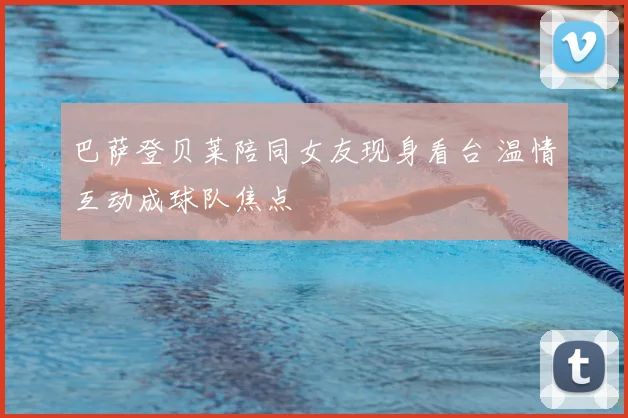 巴萨登贝莱陪同女友现身看台 温情互动成球队焦点