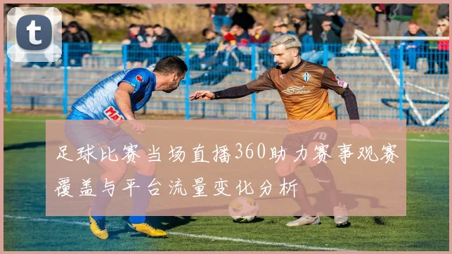 足球比赛当场直播360助力赛事观赛覆盖与平台流量变化分析